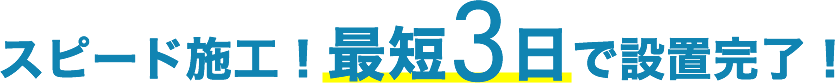 スピード施工！最短3日で設置完了！