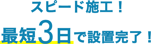 スピード施工！最短3日で設置完了！